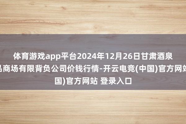 体育游戏app平台2024年12月26日甘肃酒泉春光农居品商场有限背负公司价钱行情-开云电竞(中国)官方网站 登录入口