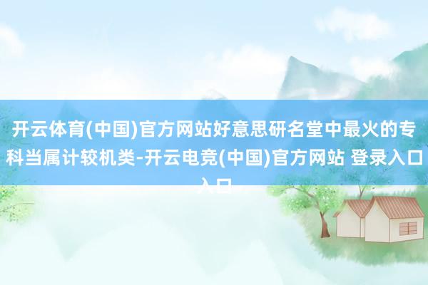 开云体育(中国)官方网站好意思研名堂中最火的专科当属计较机类-开云电竞(中国)官方网站 登录入口