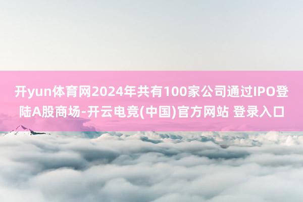 开yun体育网2024年共有100家公司通过IPO登陆A股商场-开云电竞(中国)官方网站 登录入口