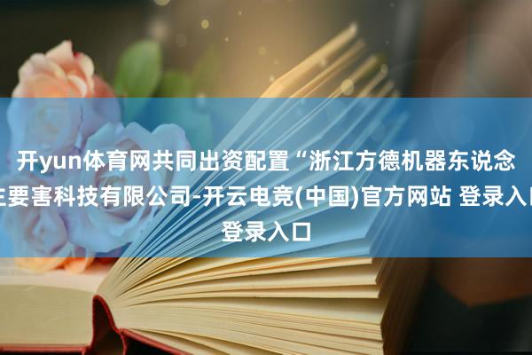 开yun体育网共同出资配置“浙江方德机器东说念主要害科技有限公司-开云电竞(中国)官方网站 登录入口