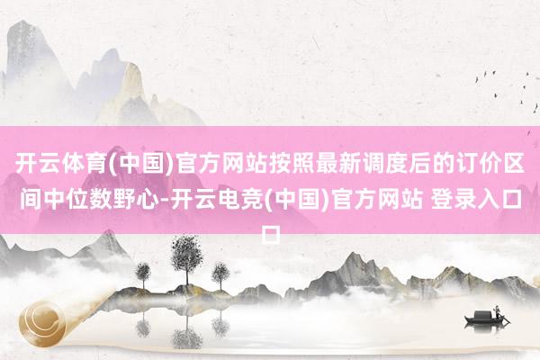 开云体育(中国)官方网站按照最新调度后的订价区间中位数野心-开云电竞(中国)官方网站 登录入口